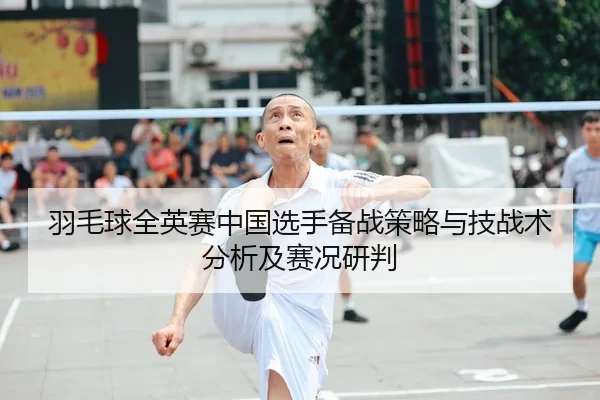 羽毛球全英赛中国选手备战策略与技战术分析及赛况研判